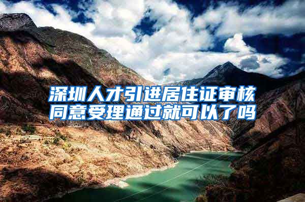 深圳人才引进居住证审核同意受理通过就可以了吗