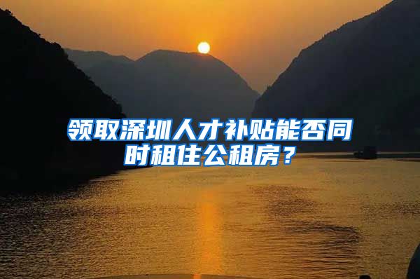 领取深圳人才补贴能否同时租住公租房？