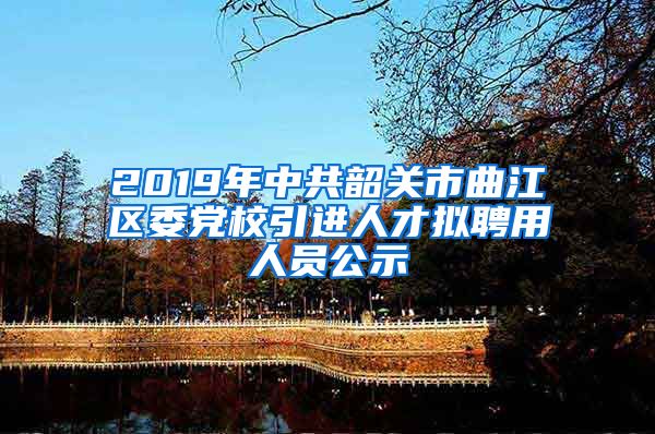 2019年中共韶关市曲江区委党校引进人才拟聘用人员公示