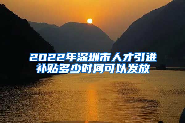 2022年深圳市人才引进补贴多少时间可以发放