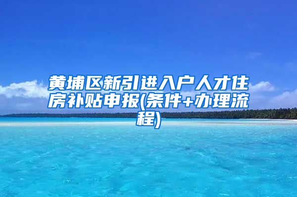 黄埔区新引进入户人才住房补贴申报(条件+办理流程)