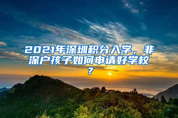 2021年深圳积分入学，非深户孩子如何申请好学校？