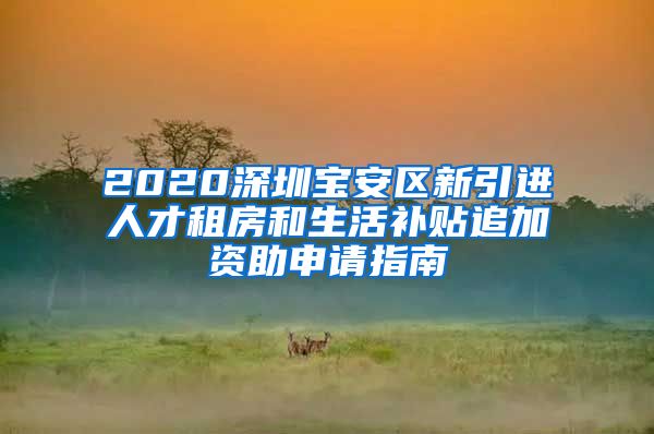 2020深圳宝安区新引进人才租房和生活补贴追加资助申请指南