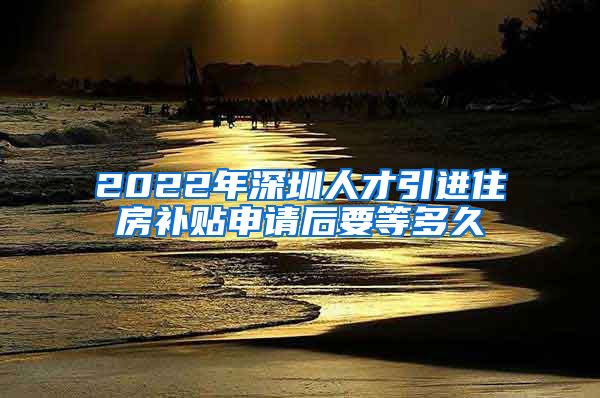 2022年深圳人才引进住房补贴申请后要等多久