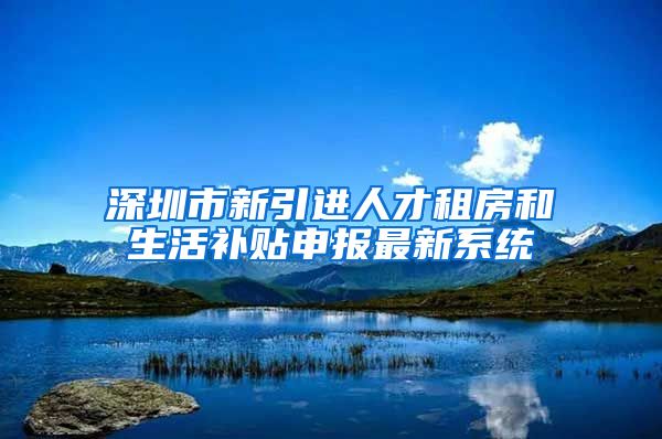 深圳市新引进人才租房和生活补贴申报最新系统