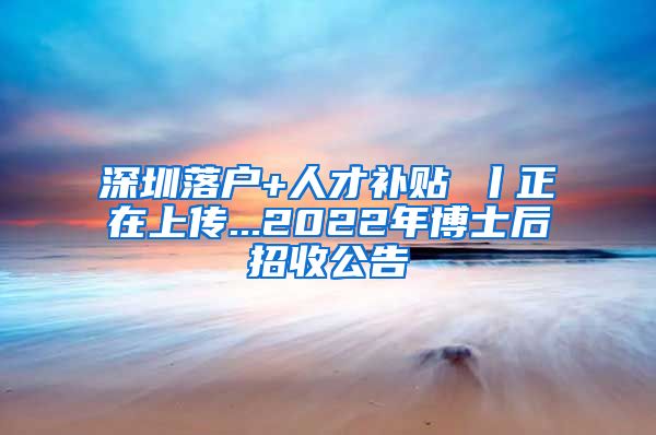 深圳落户+人才补贴 丨正在上传...2022年博士后招收公告