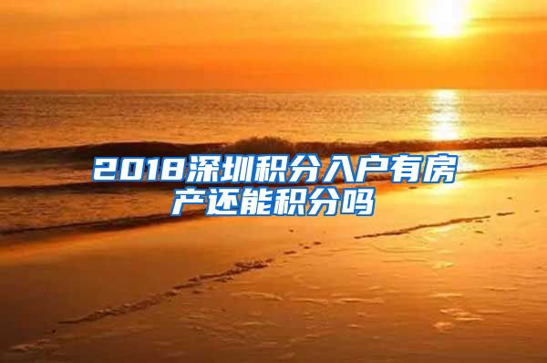 2018深圳积分入户有房产还能积分吗