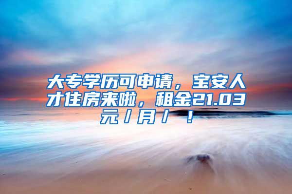 大专学历可申请，宝安人才住房来啦，租金21.03元／月／㎡！