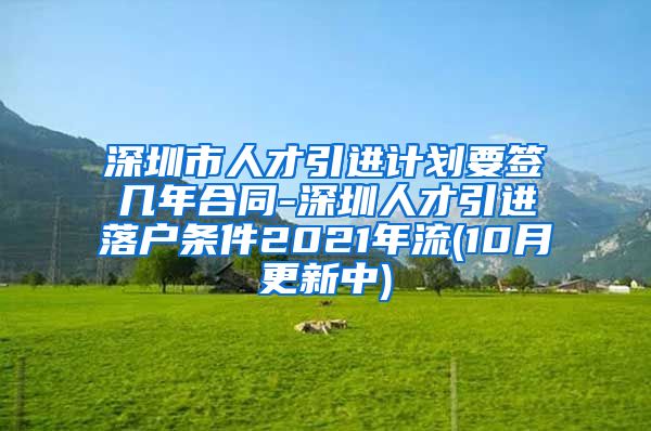 深圳市人才引进计划要签几年合同-深圳人才引进落户条件2021年流(10月更新中)