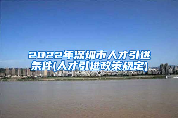 2022年深圳市人才引进条件(人才引进政策规定)