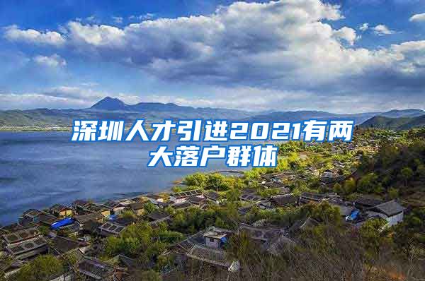 深圳人才引进2021有两大落户群体