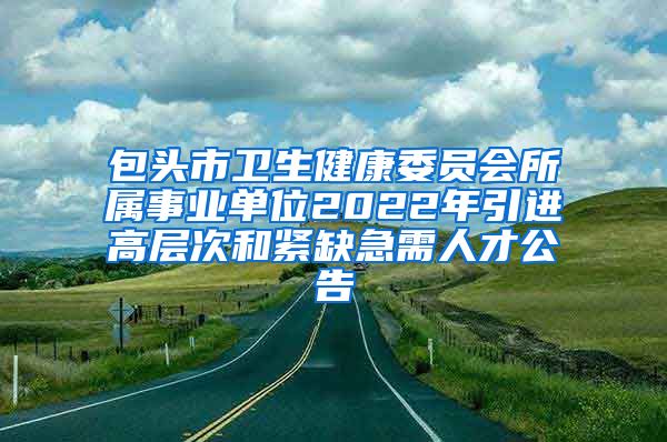 包头市卫生健康委员会所属事业单位2022年引进高层次和紧缺急需人才公告