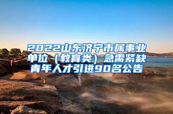 2022山东济宁市属事业单位（教育类）急需紧缺青年人才引进90名公告