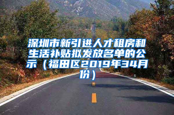 深圳市新引进人才租房和生活补贴拟发放名单的公示（福田区2019年34月份）