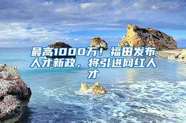 最高1000万！福田发布人才新政，将引进网红人才