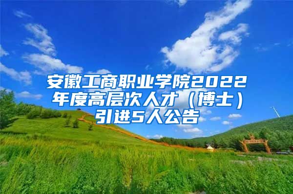 安徽工商职业学院2022年度高层次人才（博士）引进5人公告