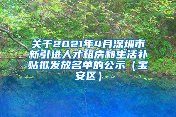 关于2021年4月深圳市新引进人才租房和生活补贴拟发放名单的公示（宝安区）