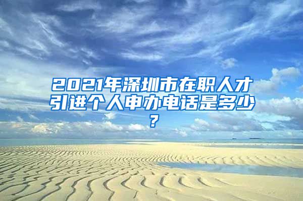 2021年深圳市在职人才引进个人申办电话是多少？