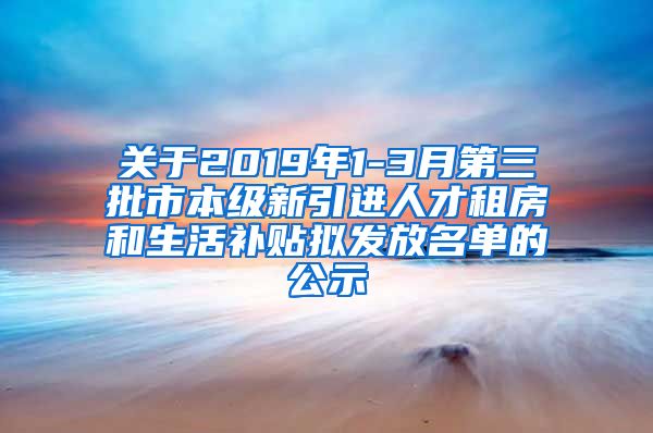 关于2019年1-3月第三批市本级新引进人才租房和生活补贴拟发放名单的公示