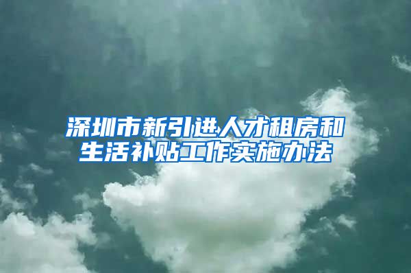 深圳市新引进人才租房和生活补贴工作实施办法