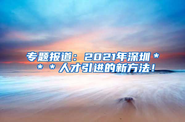 专题报道：2021年深圳＊＊＊人才引进的新方法！