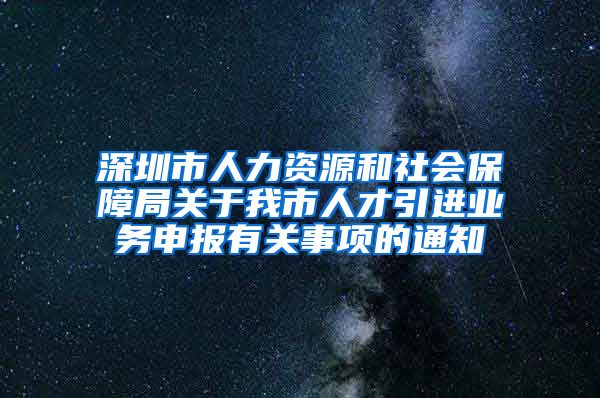 深圳市人力资源和社会保障局关于我市人才引进业务申报有关事项的通知