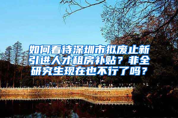 如何看待深圳市拟废止新引进人才租房补贴？非全研究生现在也不行了吗？