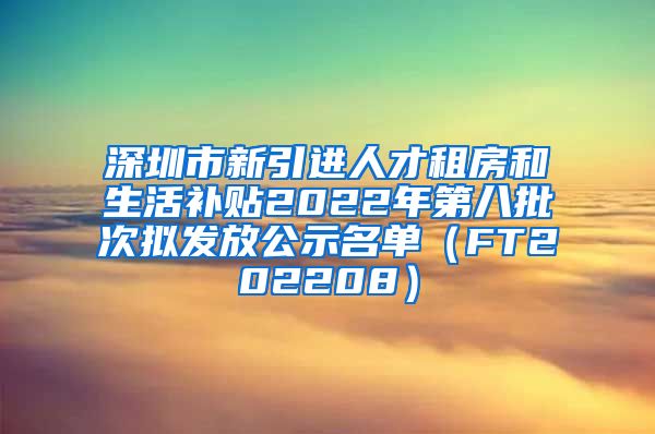 深圳市新引进人才租房和生活补贴2022年第八批次拟发放公示名单（FT202208）