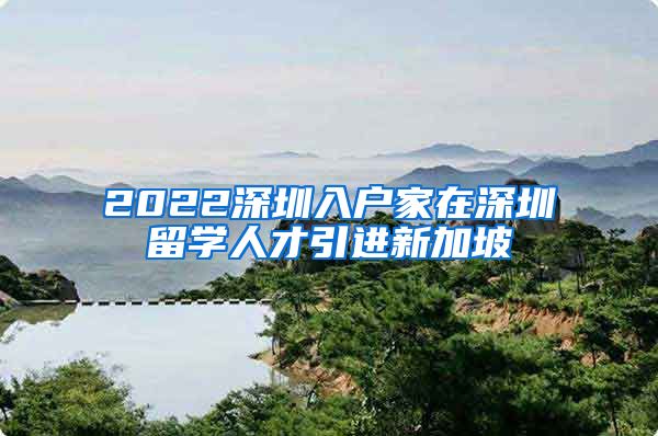 2022深圳入户家在深圳留学人才引进新加坡