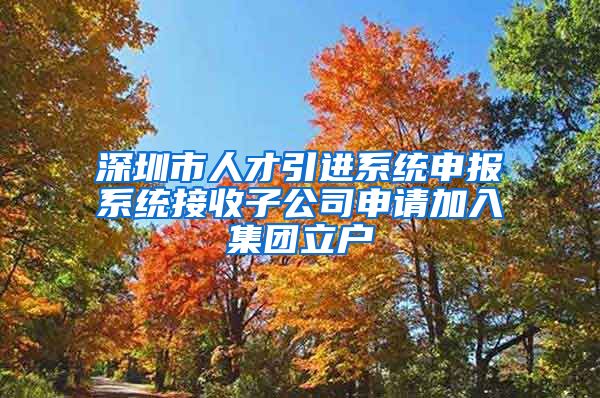 深圳市人才引进系统申报系统接收子公司申请加入集团立户