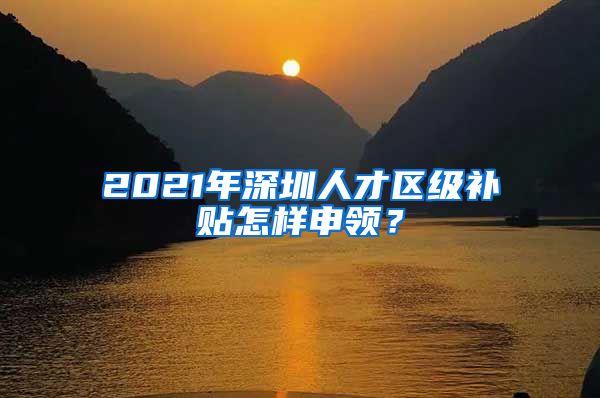 2021年深圳人才区级补贴怎样申领？