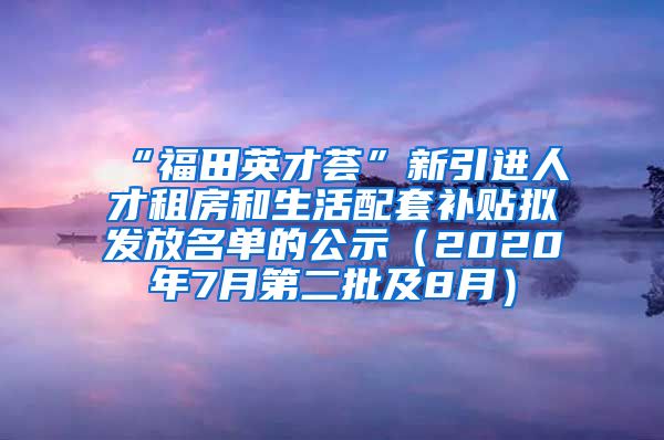 “福田英才荟”新引进人才租房和生活配套补贴拟发放名单的公示（2020年7月第二批及8月）