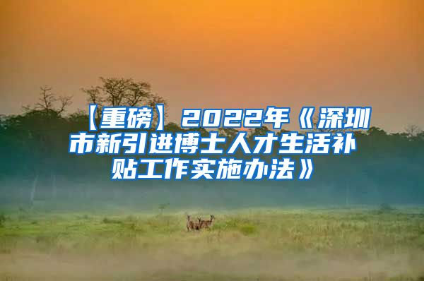 【重磅】2022年《深圳市新引进博士人才生活补贴工作实施办法》