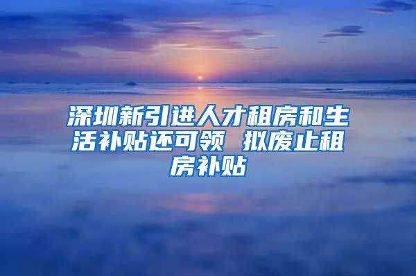 深圳新引进人才租房和生活补贴还可领 拟废止租房补贴