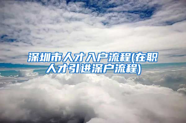 深圳市人才入户流程(在职人才引进深户流程)