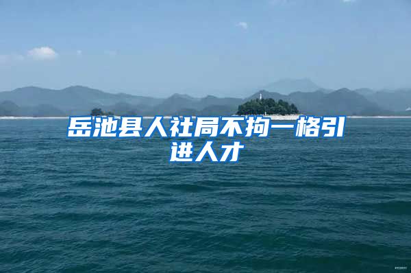 岳池县人社局不拘一格引进人才