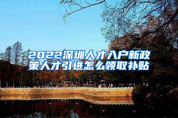 2022深圳人才入户新政策人才引进怎么领取补贴