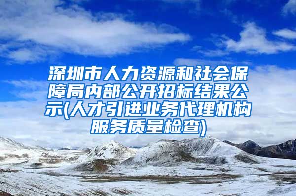 深圳市人力资源和社会保障局内部公开招标结果公示(人才引进业务代理机构服务质量检查)