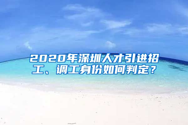 2020年深圳人才引进招工、调工身份如何判定？