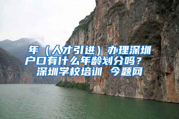 年（人才引进）办理深圳户口有什么年龄划分吗？ 深圳学校培训 今题网