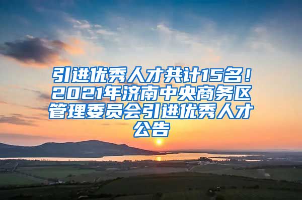 引进优秀人才共计15名！2021年济南中央商务区管理委员会引进优秀人才公告