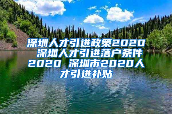 深圳人才引进政策2020 深圳人才引进落户条件2020 深圳市2020人才引进补贴