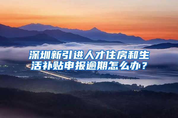 深圳新引进人才住房和生活补贴申报逾期怎么办？