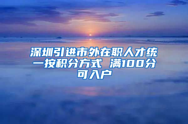 深圳引进市外在职人才统一按积分方式 满100分可入户