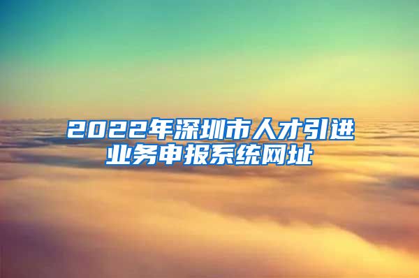 2022年深圳市人才引进业务申报系统网址