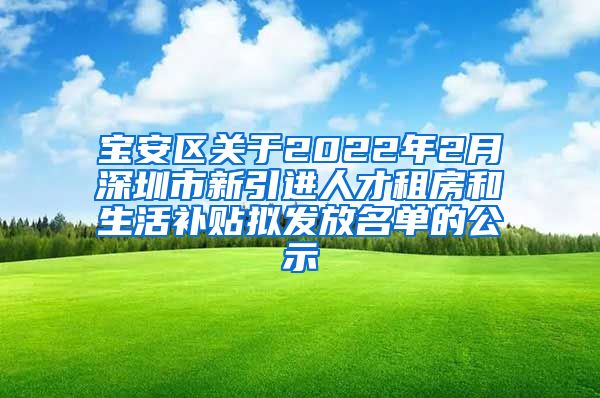 宝安区关于2022年2月深圳市新引进人才租房和生活补贴拟发放名单的公示