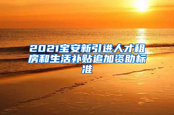 2021宝安新引进人才租房和生活补贴追加资助标准