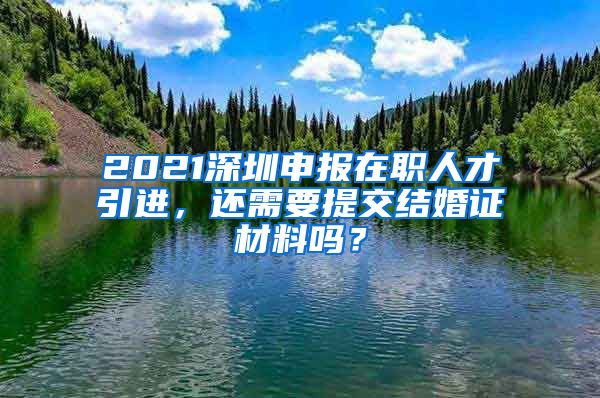 2021深圳申报在职人才引进，还需要提交结婚证材料吗？