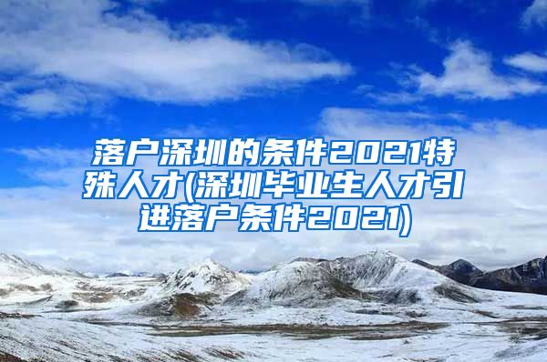 落户深圳的条件2021特殊人才(深圳毕业生人才引进落户条件2021)