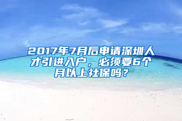 2017年7月后申请深圳人才引进入户，必须要6个月以上社保吗？